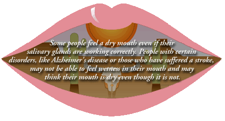 Some people feel they have a dry mouth even if their salivary glands are working correctly.  People with certain disorders, like Alzheimer's disease or those who have suffered a stroke, may not be able to feel wetness in their mouth and may think their mouth is dry even though it is not.